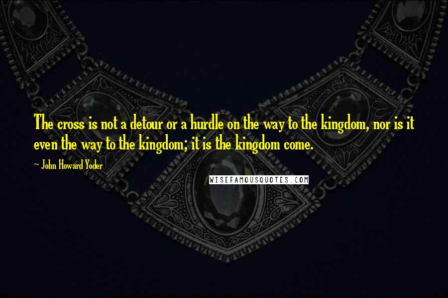 John Howard Yoder Quotes: The cross is not a detour or a hurdle on the way to the kingdom, nor is it even the way to the kingdom; it is the kingdom come.