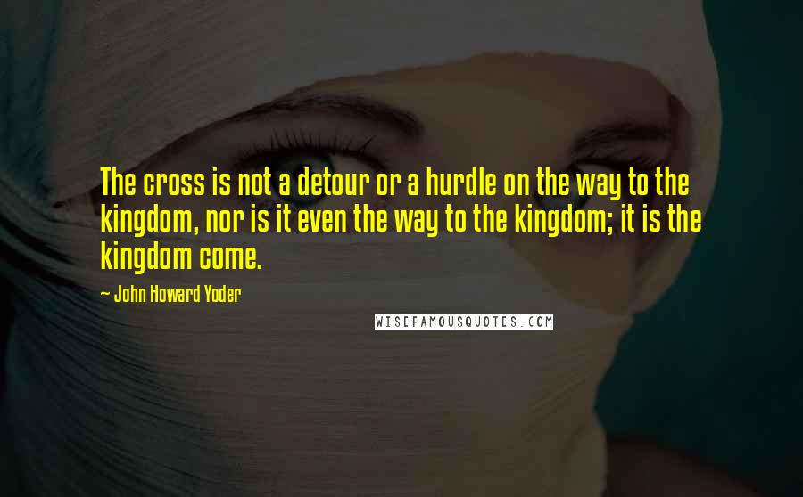 John Howard Yoder Quotes: The cross is not a detour or a hurdle on the way to the kingdom, nor is it even the way to the kingdom; it is the kingdom come.