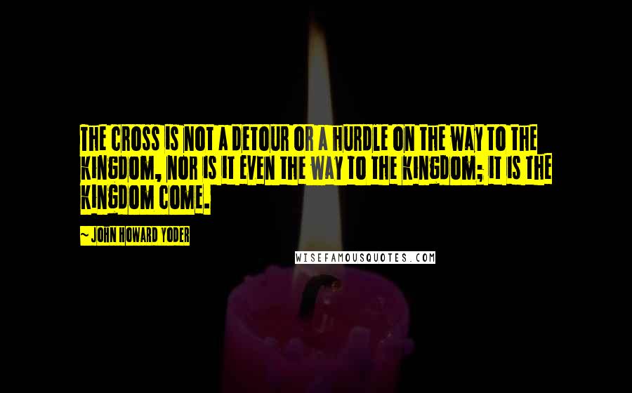 John Howard Yoder Quotes: The cross is not a detour or a hurdle on the way to the kingdom, nor is it even the way to the kingdom; it is the kingdom come.