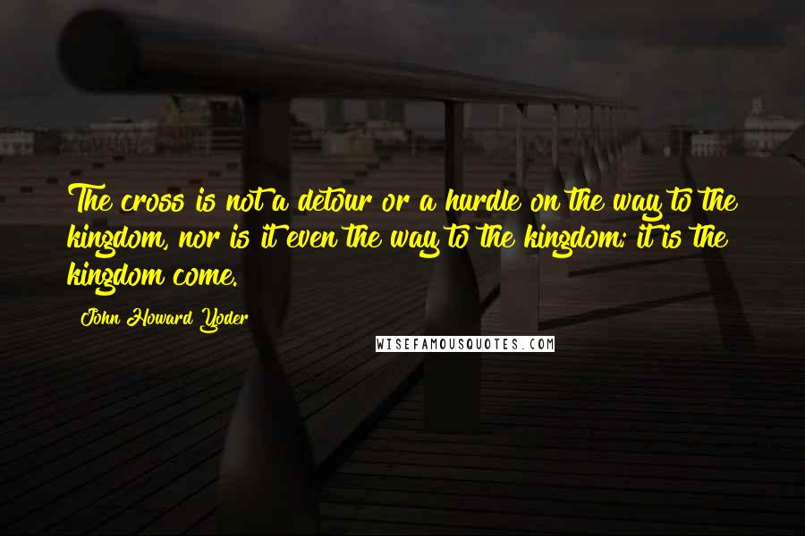 John Howard Yoder Quotes: The cross is not a detour or a hurdle on the way to the kingdom, nor is it even the way to the kingdom; it is the kingdom come.