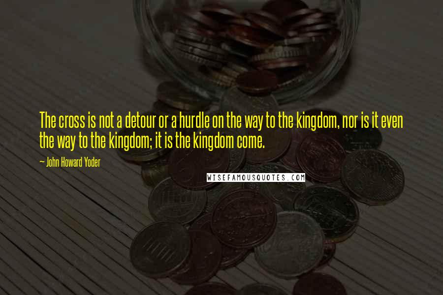 John Howard Yoder Quotes: The cross is not a detour or a hurdle on the way to the kingdom, nor is it even the way to the kingdom; it is the kingdom come.