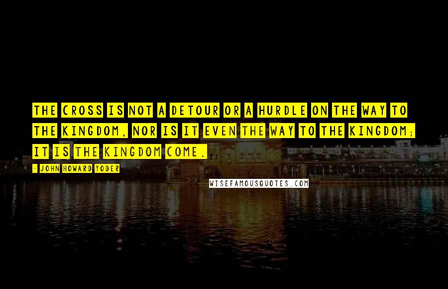 John Howard Yoder Quotes: The cross is not a detour or a hurdle on the way to the kingdom, nor is it even the way to the kingdom; it is the kingdom come.