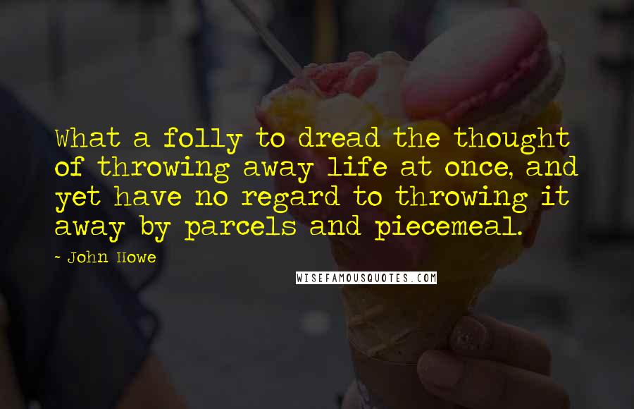 John Howe Quotes: What a folly to dread the thought of throwing away life at once, and yet have no regard to throwing it away by parcels and piecemeal.