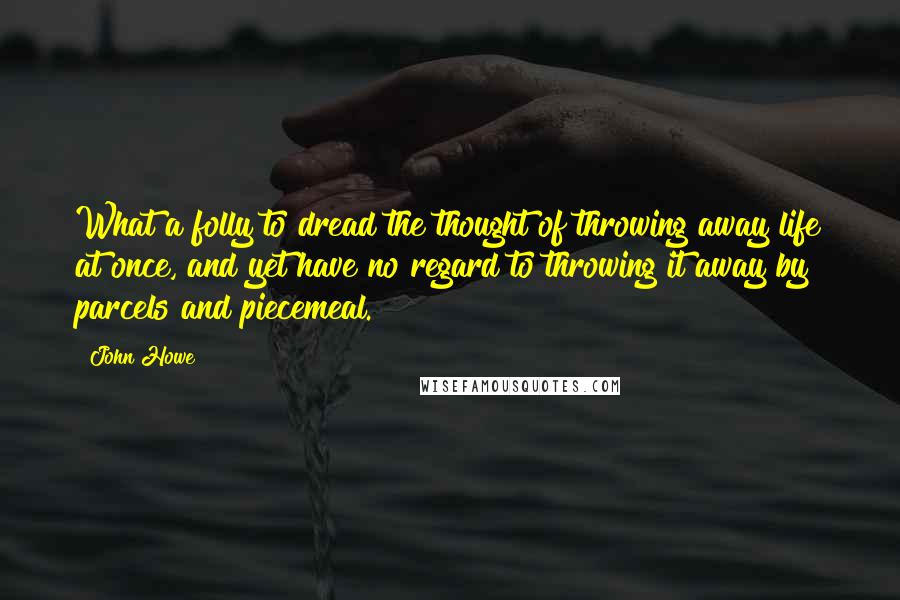 John Howe Quotes: What a folly to dread the thought of throwing away life at once, and yet have no regard to throwing it away by parcels and piecemeal.