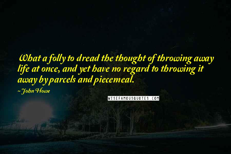 John Howe Quotes: What a folly to dread the thought of throwing away life at once, and yet have no regard to throwing it away by parcels and piecemeal.