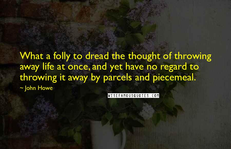 John Howe Quotes: What a folly to dread the thought of throwing away life at once, and yet have no regard to throwing it away by parcels and piecemeal.