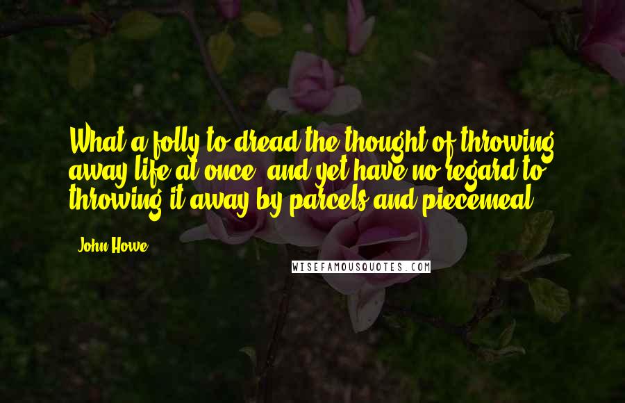 John Howe Quotes: What a folly to dread the thought of throwing away life at once, and yet have no regard to throwing it away by parcels and piecemeal.