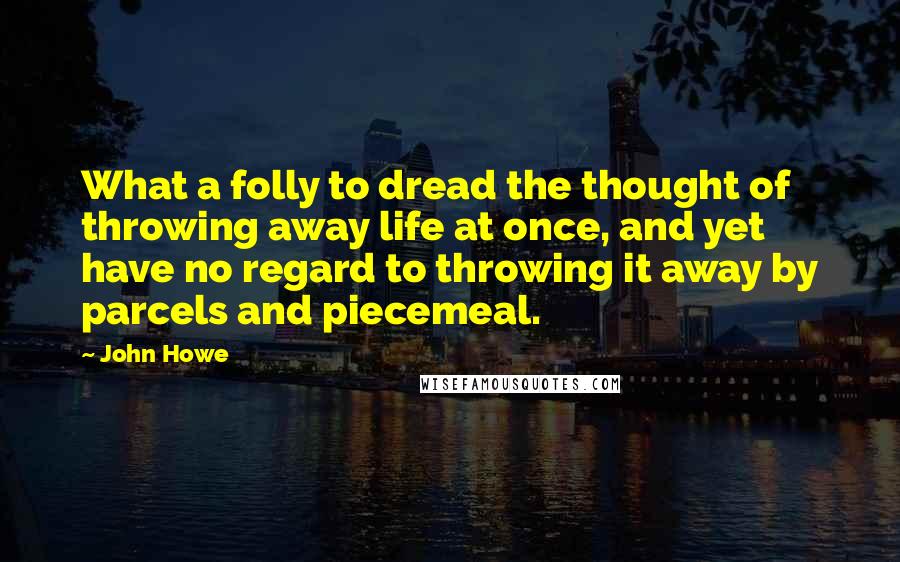 John Howe Quotes: What a folly to dread the thought of throwing away life at once, and yet have no regard to throwing it away by parcels and piecemeal.