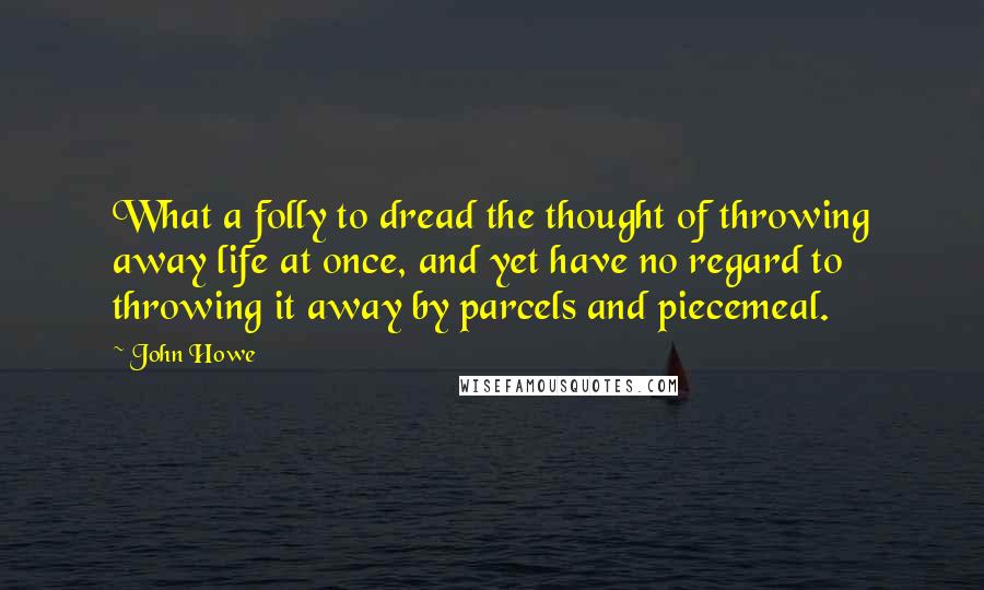 John Howe Quotes: What a folly to dread the thought of throwing away life at once, and yet have no regard to throwing it away by parcels and piecemeal.