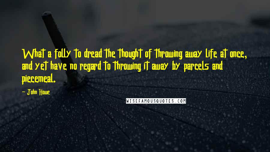 John Howe Quotes: What a folly to dread the thought of throwing away life at once, and yet have no regard to throwing it away by parcels and piecemeal.