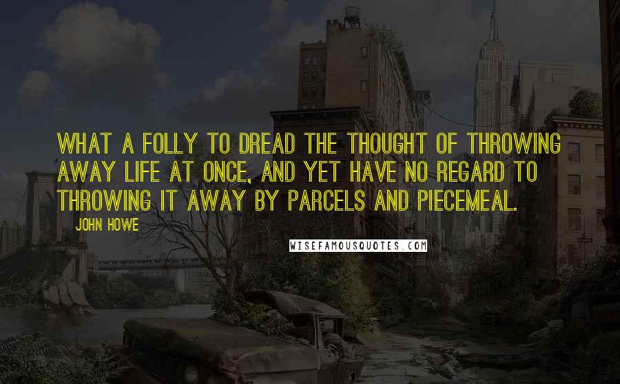 John Howe Quotes: What a folly to dread the thought of throwing away life at once, and yet have no regard to throwing it away by parcels and piecemeal.