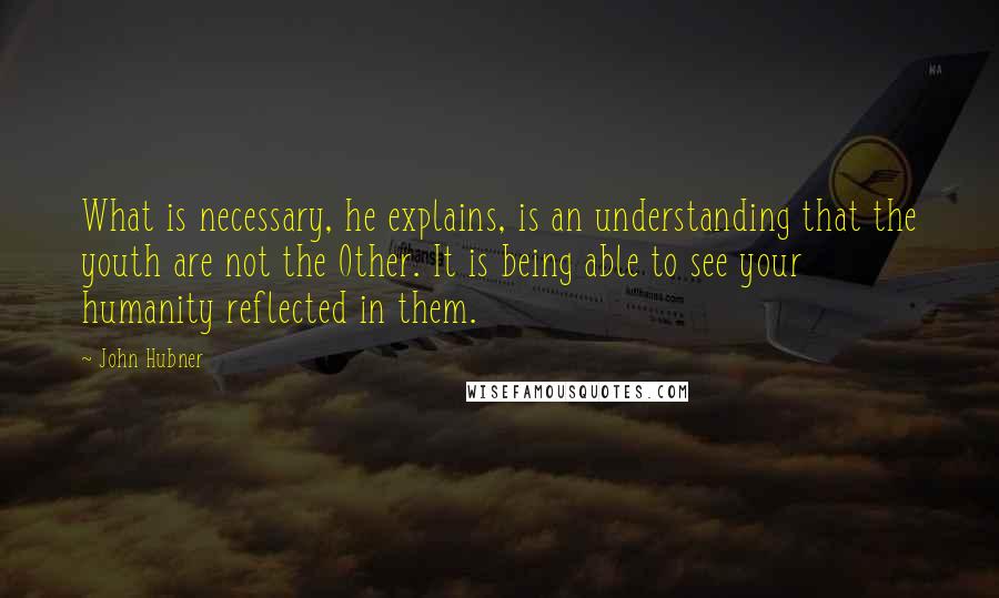 John Hubner Quotes: What is necessary, he explains, is an understanding that the youth are not the Other. It is being able to see your humanity reflected in them.