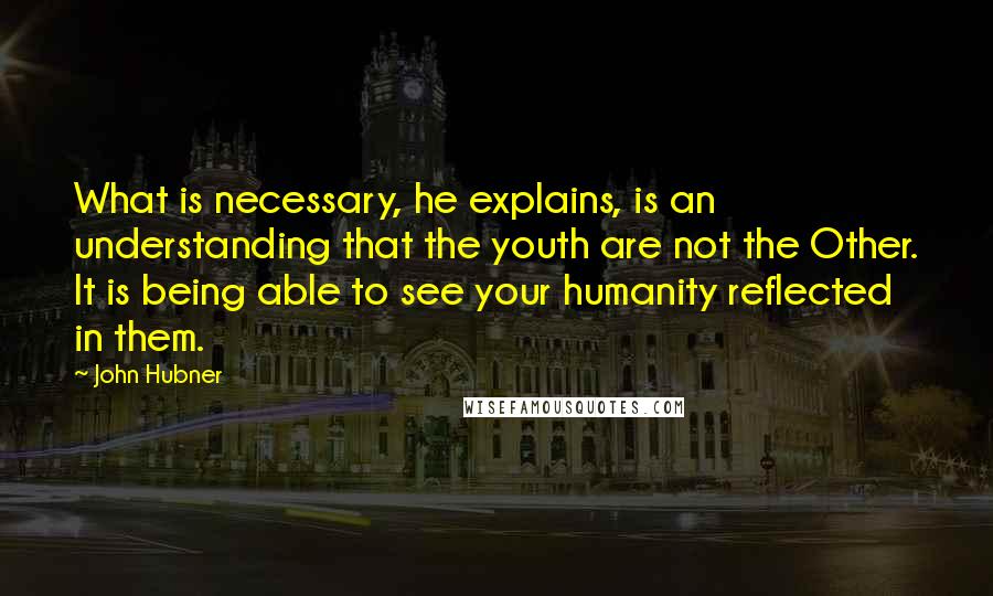 John Hubner Quotes: What is necessary, he explains, is an understanding that the youth are not the Other. It is being able to see your humanity reflected in them.