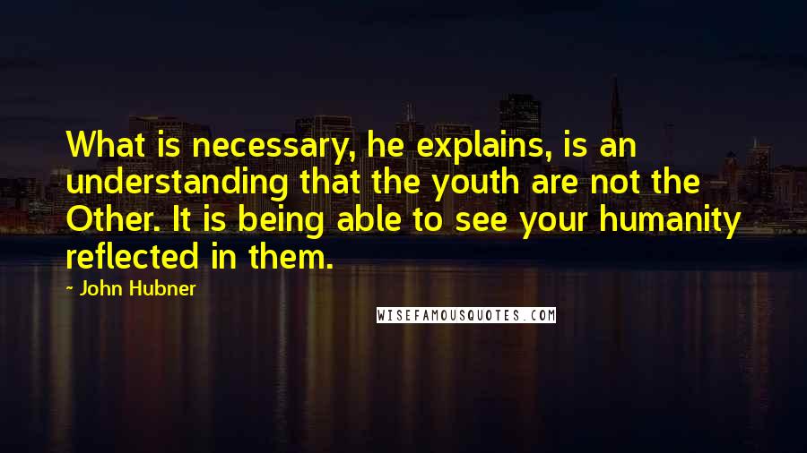 John Hubner Quotes: What is necessary, he explains, is an understanding that the youth are not the Other. It is being able to see your humanity reflected in them.