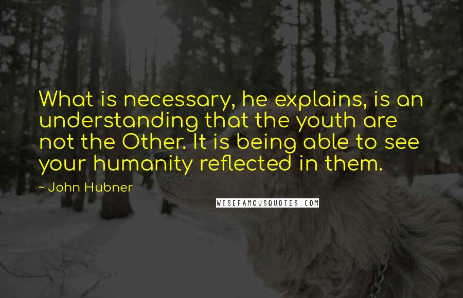 John Hubner Quotes: What is necessary, he explains, is an understanding that the youth are not the Other. It is being able to see your humanity reflected in them.