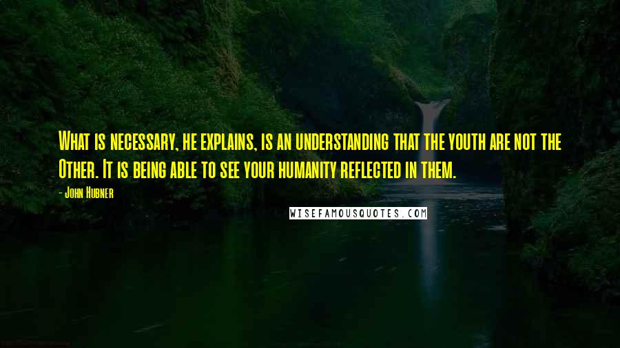 John Hubner Quotes: What is necessary, he explains, is an understanding that the youth are not the Other. It is being able to see your humanity reflected in them.