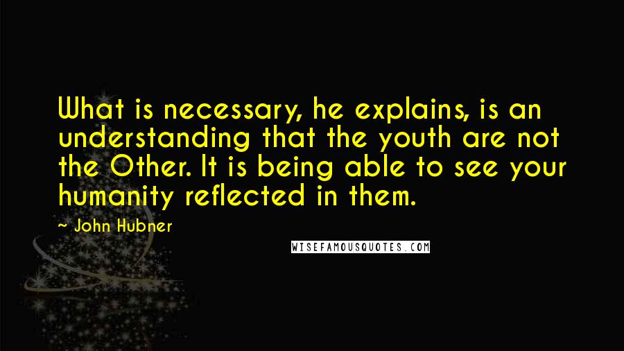 John Hubner Quotes: What is necessary, he explains, is an understanding that the youth are not the Other. It is being able to see your humanity reflected in them.