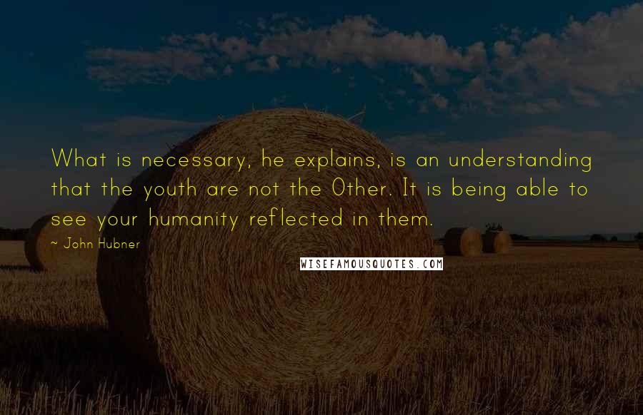 John Hubner Quotes: What is necessary, he explains, is an understanding that the youth are not the Other. It is being able to see your humanity reflected in them.