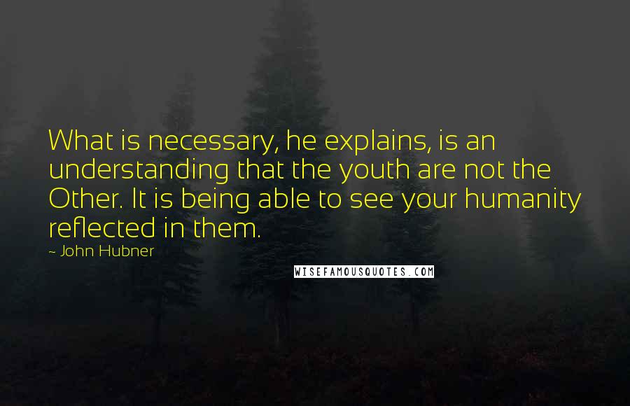 John Hubner Quotes: What is necessary, he explains, is an understanding that the youth are not the Other. It is being able to see your humanity reflected in them.