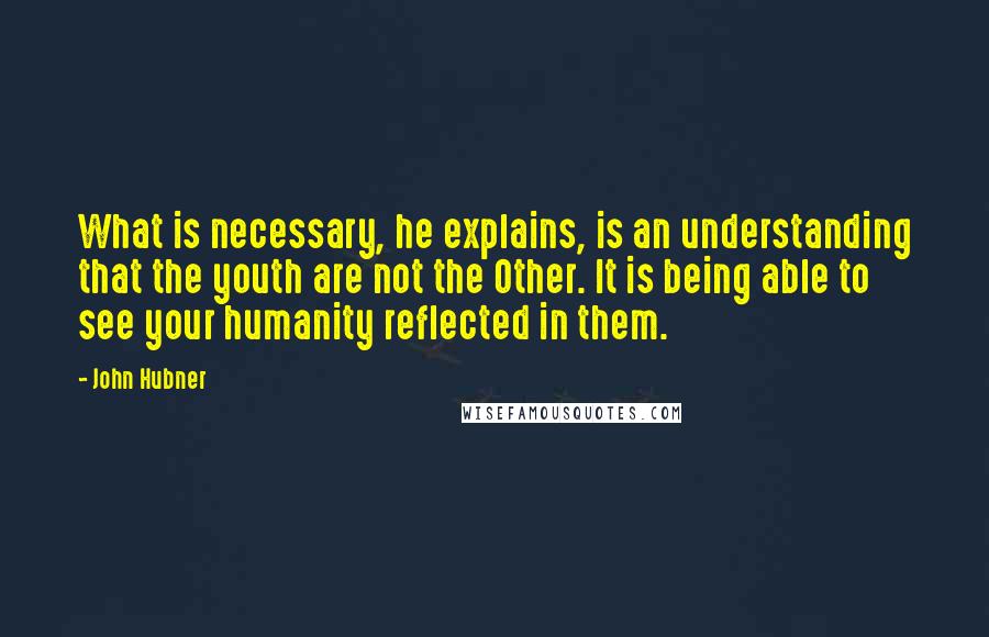 John Hubner Quotes: What is necessary, he explains, is an understanding that the youth are not the Other. It is being able to see your humanity reflected in them.