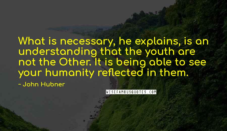 John Hubner Quotes: What is necessary, he explains, is an understanding that the youth are not the Other. It is being able to see your humanity reflected in them.