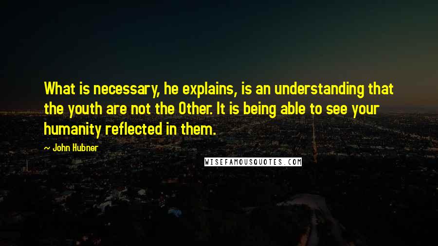 John Hubner Quotes: What is necessary, he explains, is an understanding that the youth are not the Other. It is being able to see your humanity reflected in them.