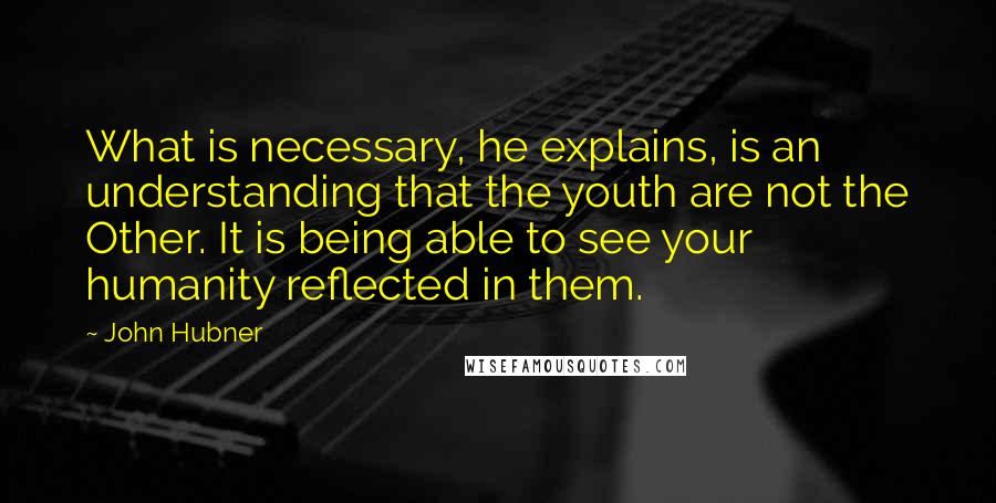 John Hubner Quotes: What is necessary, he explains, is an understanding that the youth are not the Other. It is being able to see your humanity reflected in them.