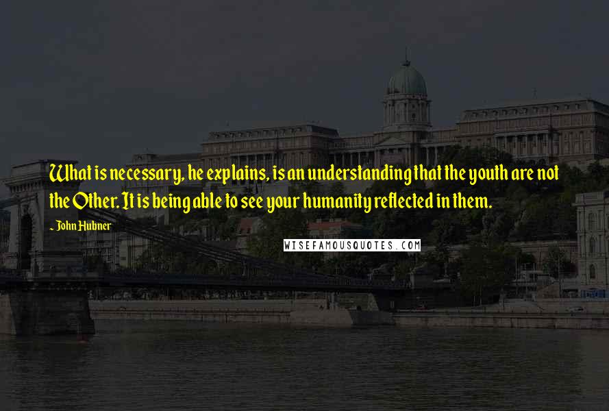 John Hubner Quotes: What is necessary, he explains, is an understanding that the youth are not the Other. It is being able to see your humanity reflected in them.