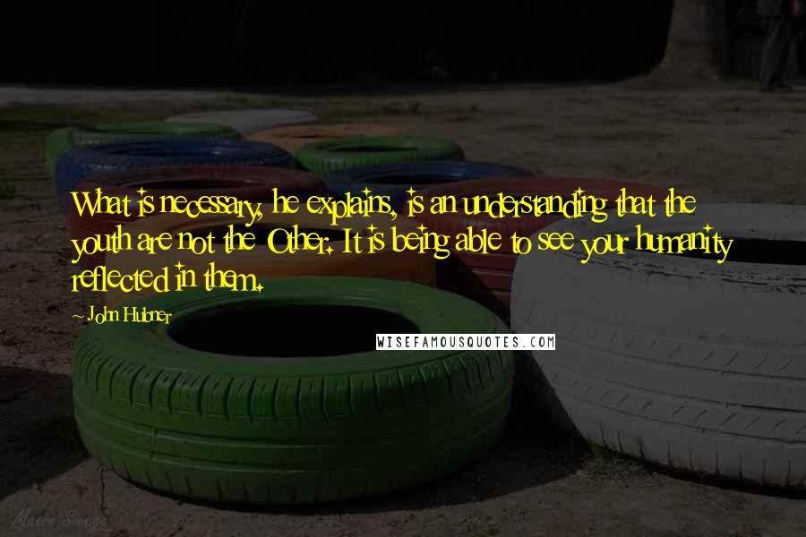 John Hubner Quotes: What is necessary, he explains, is an understanding that the youth are not the Other. It is being able to see your humanity reflected in them.