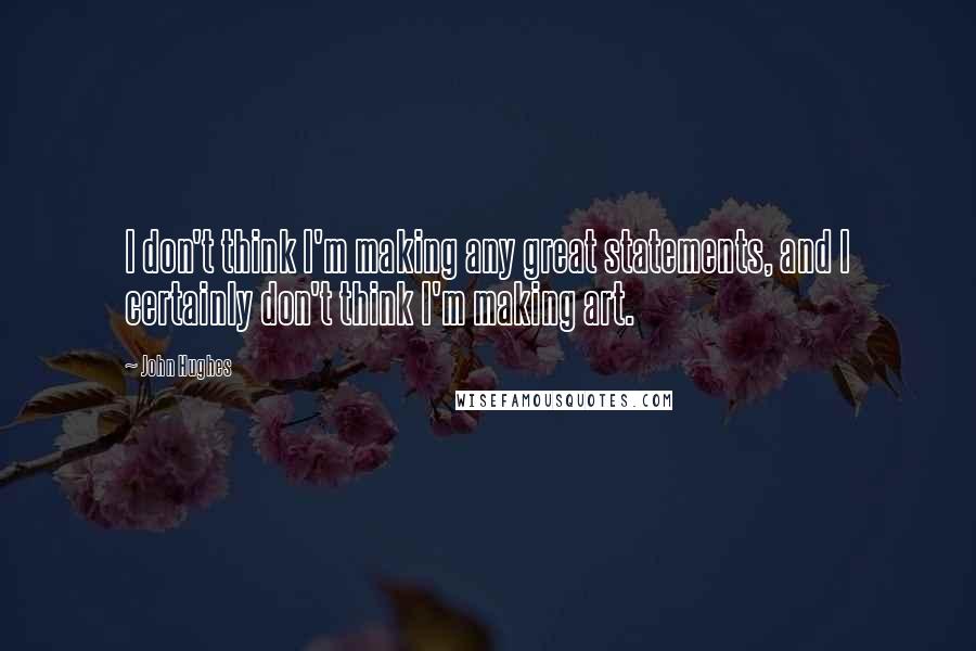 John Hughes Quotes: I don't think I'm making any great statements, and I certainly don't think I'm making art.