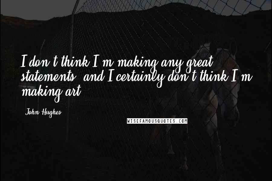 John Hughes Quotes: I don't think I'm making any great statements, and I certainly don't think I'm making art.