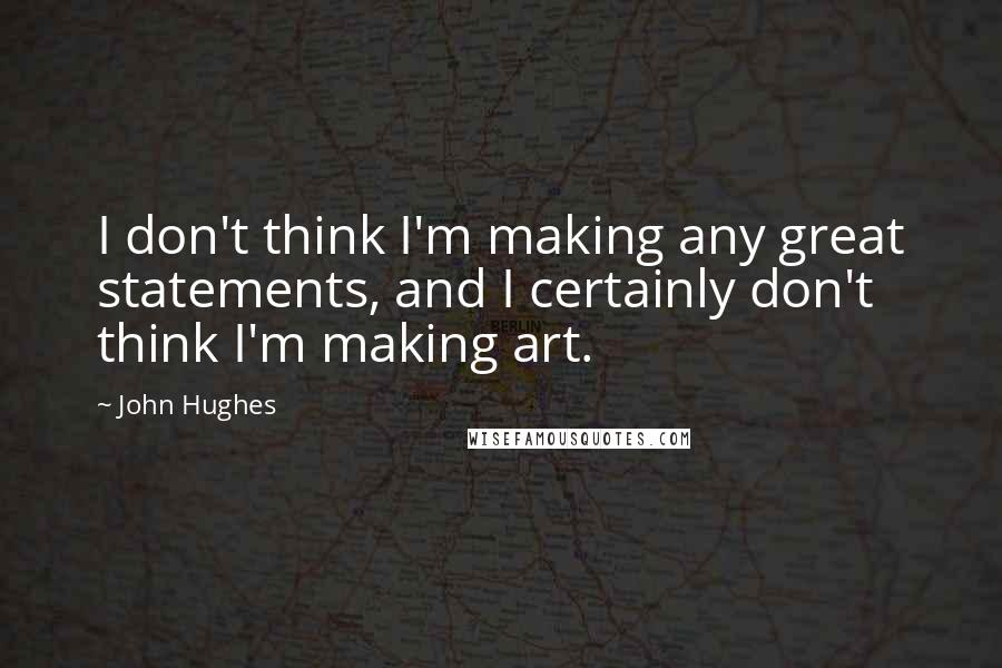 John Hughes Quotes: I don't think I'm making any great statements, and I certainly don't think I'm making art.