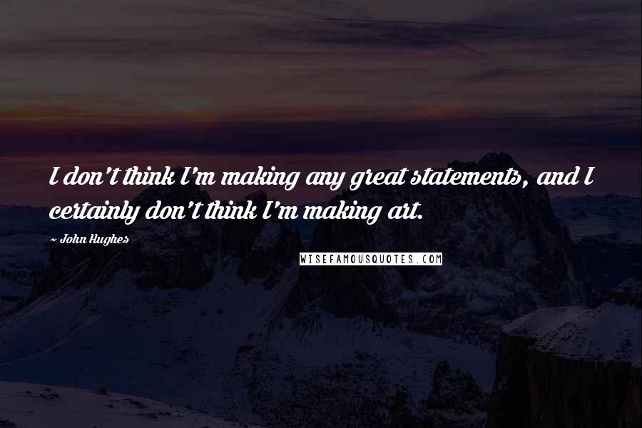 John Hughes Quotes: I don't think I'm making any great statements, and I certainly don't think I'm making art.