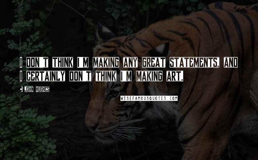 John Hughes Quotes: I don't think I'm making any great statements, and I certainly don't think I'm making art.