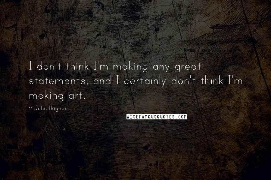 John Hughes Quotes: I don't think I'm making any great statements, and I certainly don't think I'm making art.