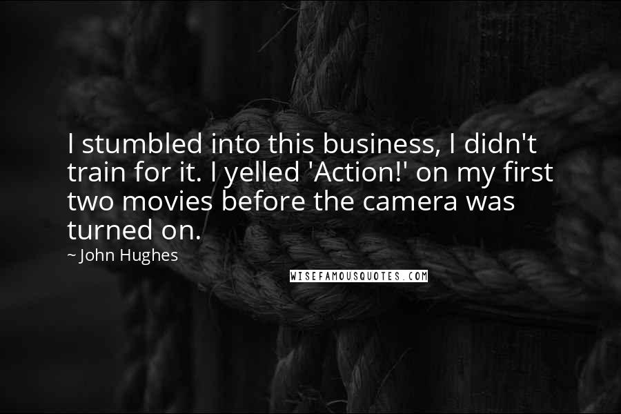 John Hughes Quotes: I stumbled into this business, I didn't train for it. I yelled 'Action!' on my first two movies before the camera was turned on.