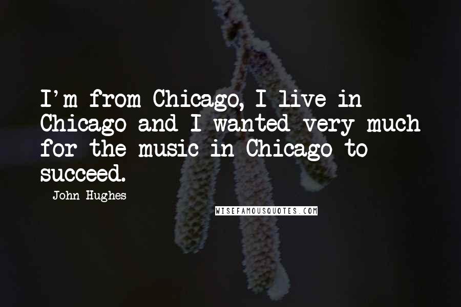 John Hughes Quotes: I'm from Chicago, I live in Chicago and I wanted very much for the music in Chicago to succeed.