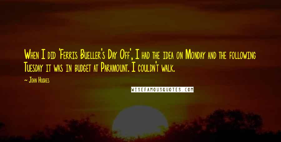 John Hughes Quotes: When I did 'Ferris Bueller's Day Off', I had the idea on Monday and the following Tuesday it was in budget at Paramount. I couldn't walk.