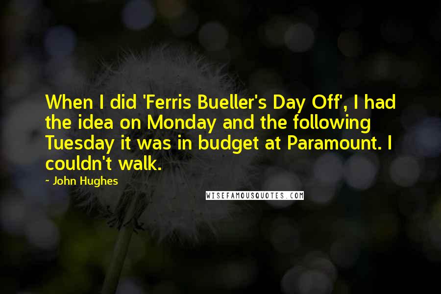 John Hughes Quotes: When I did 'Ferris Bueller's Day Off', I had the idea on Monday and the following Tuesday it was in budget at Paramount. I couldn't walk.