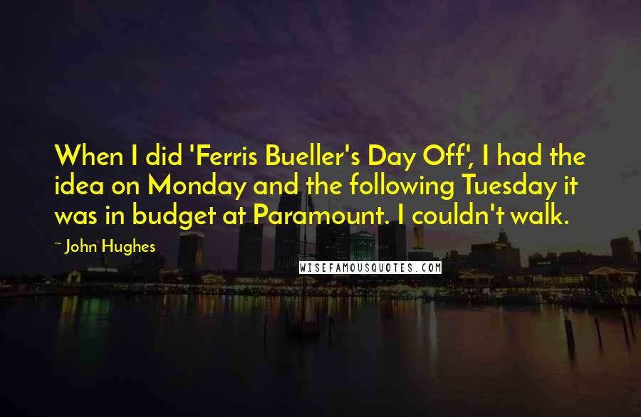 John Hughes Quotes: When I did 'Ferris Bueller's Day Off', I had the idea on Monday and the following Tuesday it was in budget at Paramount. I couldn't walk.