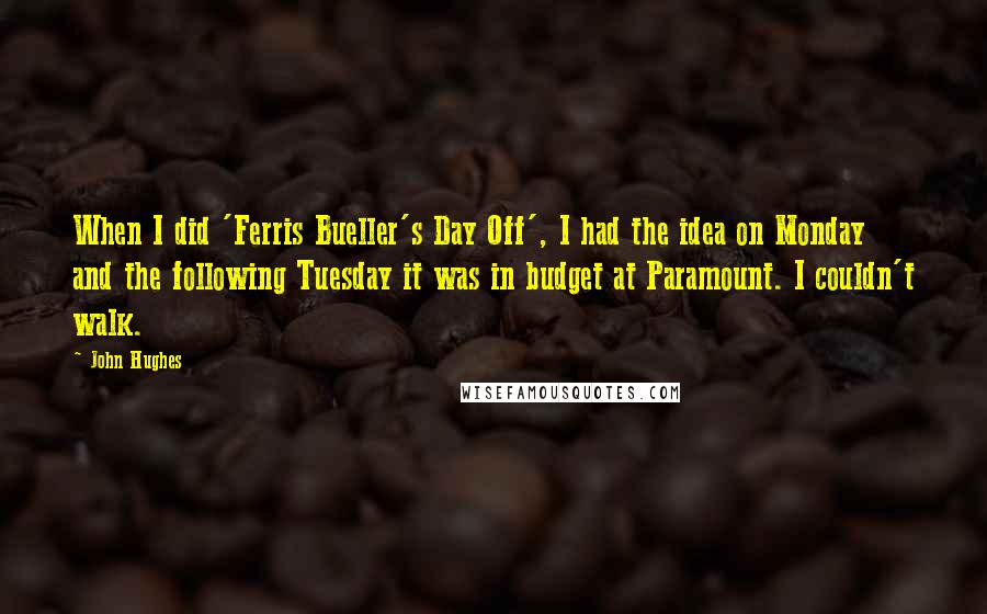 John Hughes Quotes: When I did 'Ferris Bueller's Day Off', I had the idea on Monday and the following Tuesday it was in budget at Paramount. I couldn't walk.