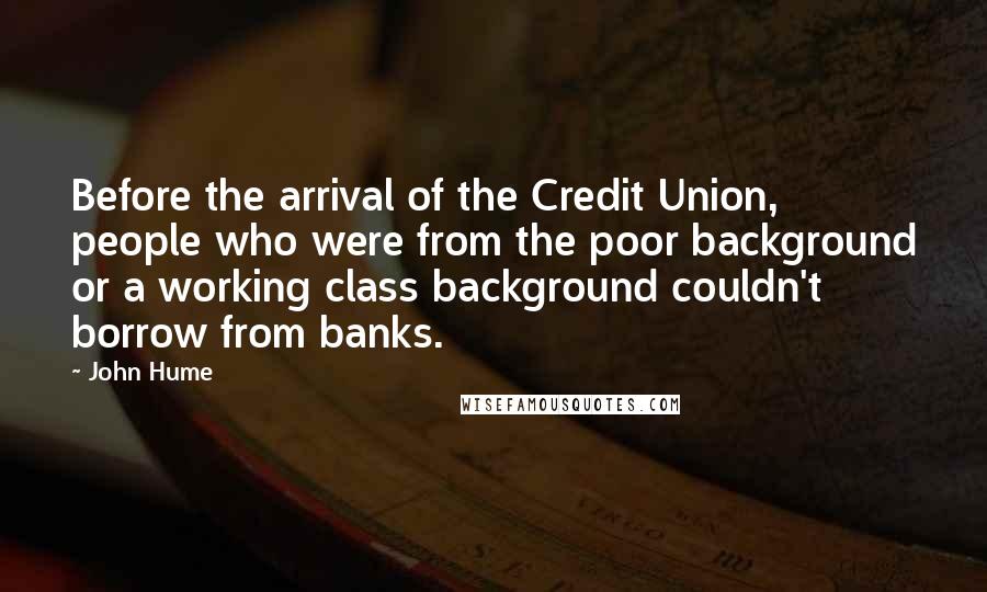 John Hume Quotes: Before the arrival of the Credit Union, people who were from the poor background or a working class background couldn't borrow from banks.