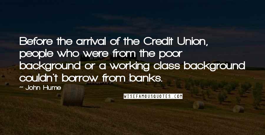 John Hume Quotes: Before the arrival of the Credit Union, people who were from the poor background or a working class background couldn't borrow from banks.