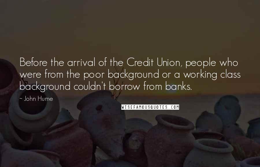 John Hume Quotes: Before the arrival of the Credit Union, people who were from the poor background or a working class background couldn't borrow from banks.
