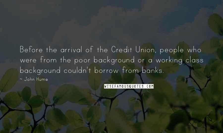 John Hume Quotes: Before the arrival of the Credit Union, people who were from the poor background or a working class background couldn't borrow from banks.