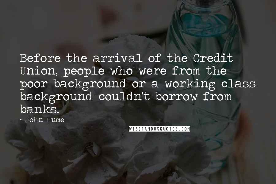 John Hume Quotes: Before the arrival of the Credit Union, people who were from the poor background or a working class background couldn't borrow from banks.