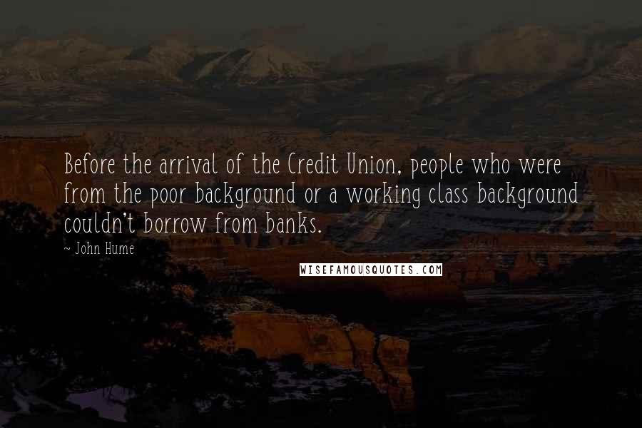 John Hume Quotes: Before the arrival of the Credit Union, people who were from the poor background or a working class background couldn't borrow from banks.