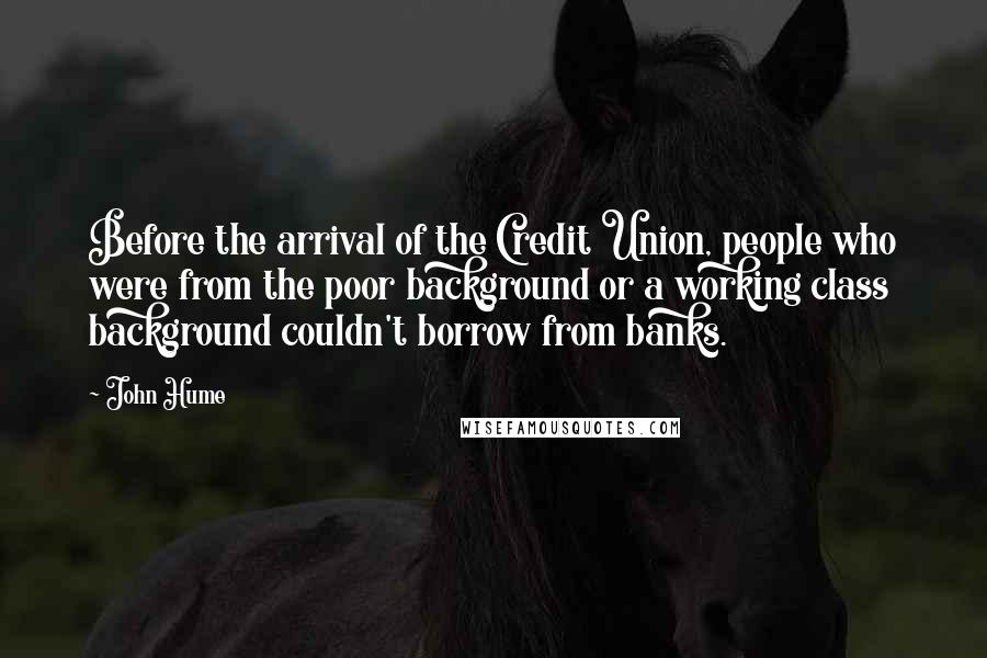 John Hume Quotes: Before the arrival of the Credit Union, people who were from the poor background or a working class background couldn't borrow from banks.