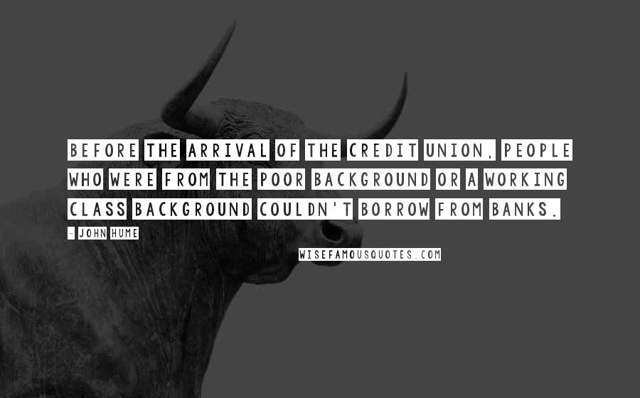 John Hume Quotes: Before the arrival of the Credit Union, people who were from the poor background or a working class background couldn't borrow from banks.