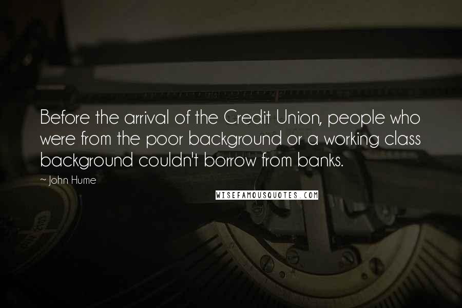 John Hume Quotes: Before the arrival of the Credit Union, people who were from the poor background or a working class background couldn't borrow from banks.
